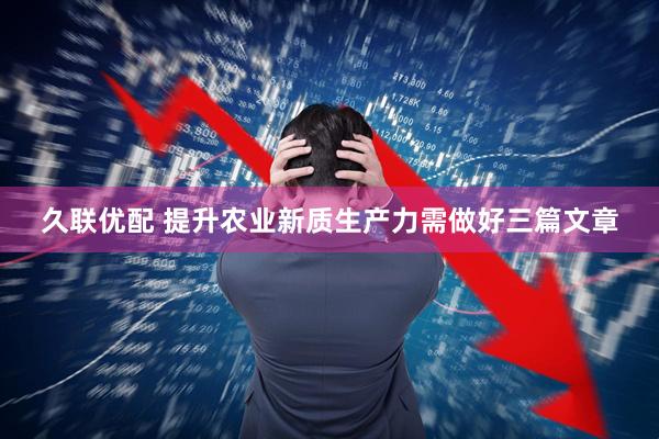 久联优配 提升农业新质生产力需做好三篇文章