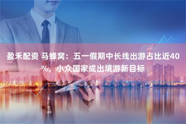 盈禾配资 马蜂窝：五一假期中长线出游占比近40%，小众国家成出境游新目标