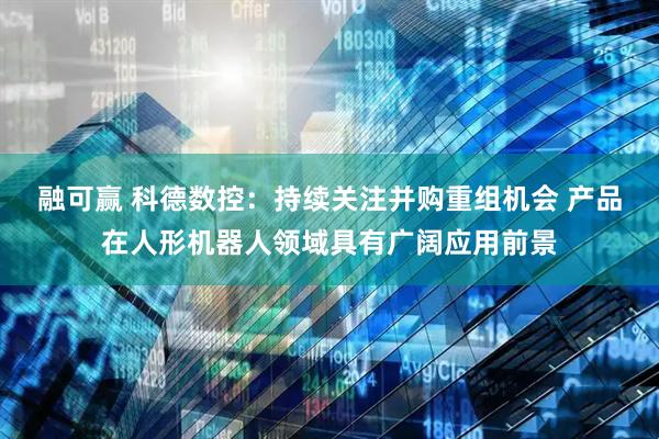 融可赢 科德数控：持续关注并购重组机会 产品在人形机器人领域具有广阔应用前景