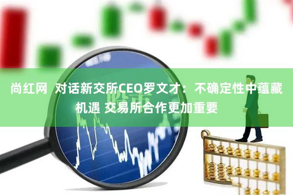 尚红网  对话新交所CEO罗文才：不确定性中蕴藏机遇 交易所合作更加重要