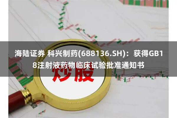 海陆证券 科兴制药(688136.SH)：获得GB18注射液药物临床试验批准通知书