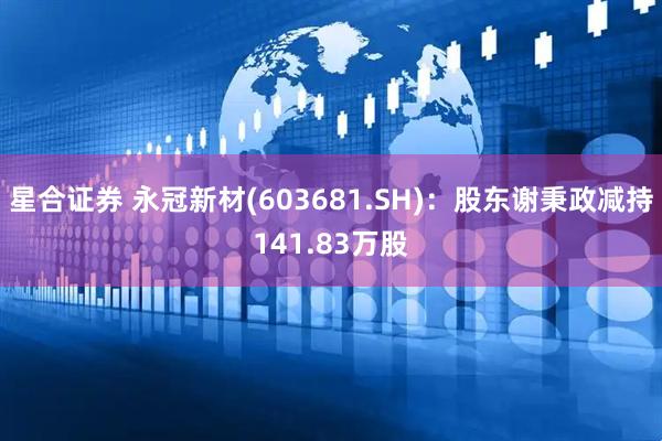 星合证券 永冠新材(603681.SH)：股东谢秉政减持141.83万股
