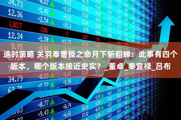 迪时策略 关羽奉曹操之命月下斩貂蝉：此事有四个版本，哪个版本接近史实？_董卓_秦宜禄_吕布