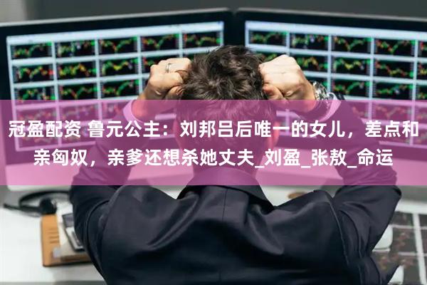 冠盈配资 鲁元公主：刘邦吕后唯一的女儿，差点和亲匈奴，亲爹还想杀她丈夫_刘盈_张敖_命运