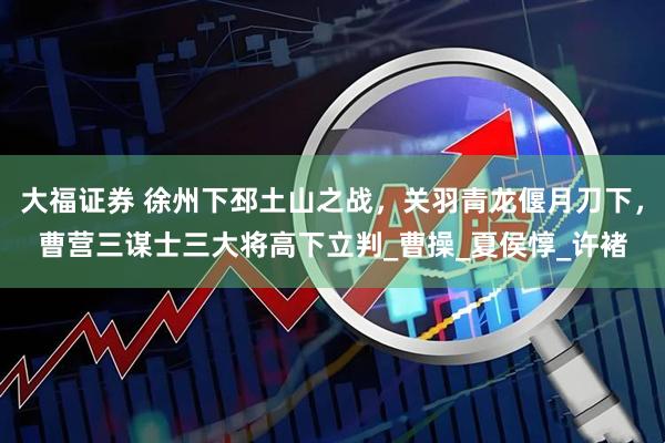 大福证券 徐州下邳土山之战，关羽青龙偃月刀下，曹营三谋士三大将高下立判_曹操_夏侯惇_许褚