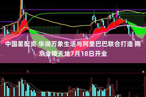 中国星配资 华润万象生活与阿里巴巴联合打造 南京金陵天地7月18日开业