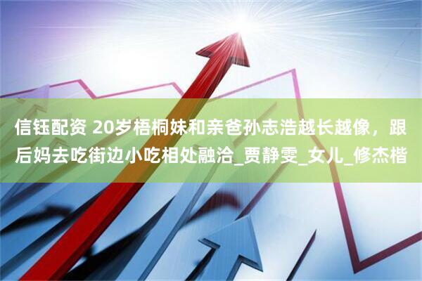 信钰配资 20岁梧桐妹和亲爸孙志浩越长越像，跟后妈去吃街边小吃相处融洽_贾静雯_女儿_修杰楷