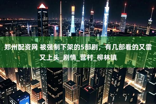 郑州配资网 被强制下架的5部剧，有几部看的又雷又上头_剧情_营村_柳林镇