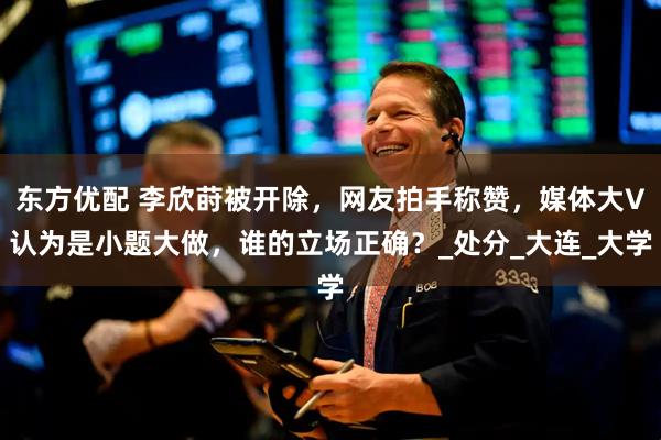 东方优配 李欣莳被开除，网友拍手称赞，媒体大V认为是小题大做，谁的立场正确？_处分_大连_大学