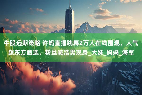 牛股远期策略 许妈直播跳舞2万人在线围观，人气超东方甄选，粉丝喊浩男现身_大妹_妈妈_海军