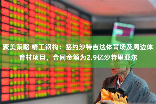 聚美策略 精工钢构：签约沙特吉达体育场及周边体育村项目，合同金额为2.9亿沙特里亚尔