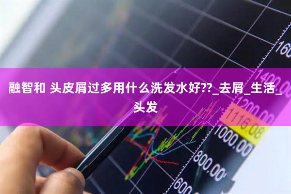 融智和 头皮屑过多用什么洗发水好??_去屑_生活_头发