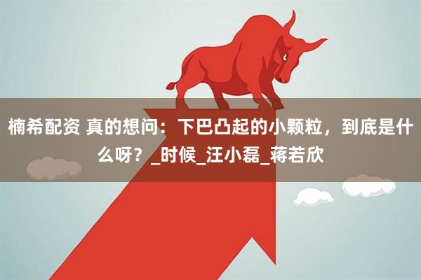 楠希配资 真的想问：下巴凸起的小颗粒，到底是什么呀？_时候_汪小磊_蒋若欣