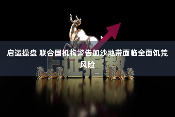 启运操盘 联合国机构警告加沙地带面临全面饥荒风险