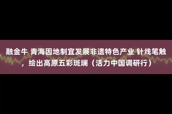 融金牛 青海因地制宜发展非遗特色产业 针线笔触，绘出高原五彩斑斓（活力中国调研行）