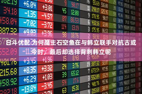 日斗优配 为何魔主石空鱼在与韩立联手对抗古或今时，最后却选择背刺韩立呢