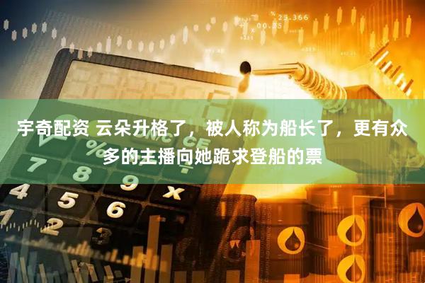 宇奇配资 云朵升格了，被人称为船长了，更有众多的主播向她跪求登船的票