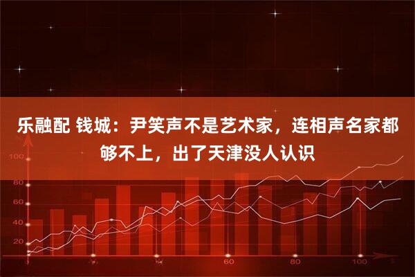 乐融配 钱城：尹笑声不是艺术家，连相声名家都够不上，出了天津没人认识
