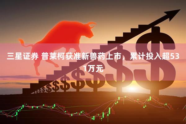 三星证券 普莱柯获准新兽药上市，累计投入超531万元